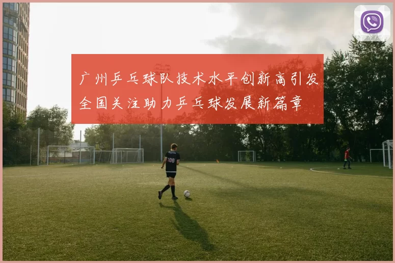 广州乒乓球队技术水平创新高引发全国关注助力乒乓球发展新篇章