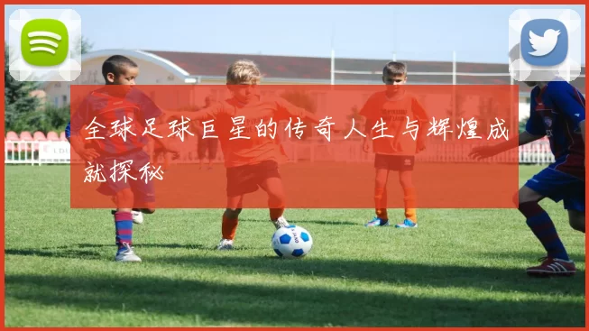 全球足球巨星的传奇人生与辉煌成就探秘