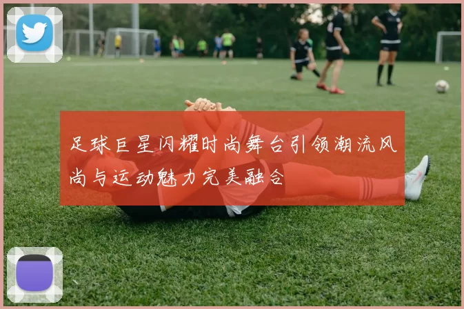 足球巨星闪耀时尚舞台引领潮流风尚与运动魅力完美融合