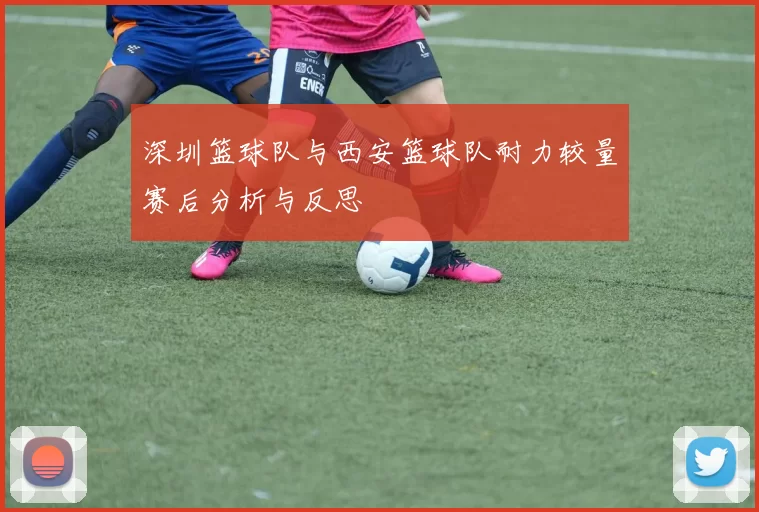 深圳篮球队与西安篮球队耐力较量赛后分析与反思