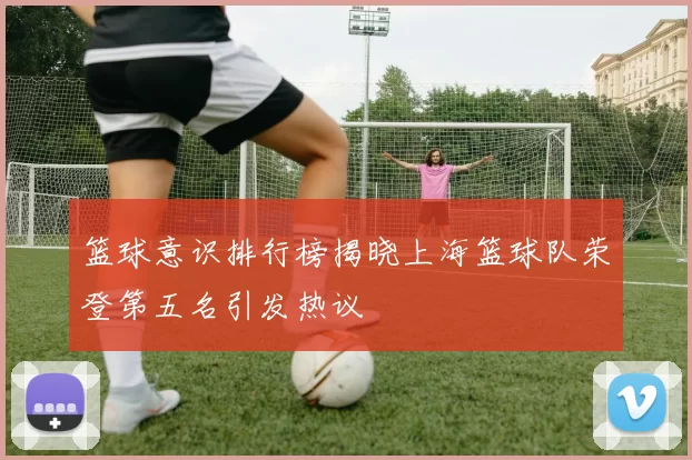 篮球意识排行榜揭晓上海篮球队荣登第五名引发热议