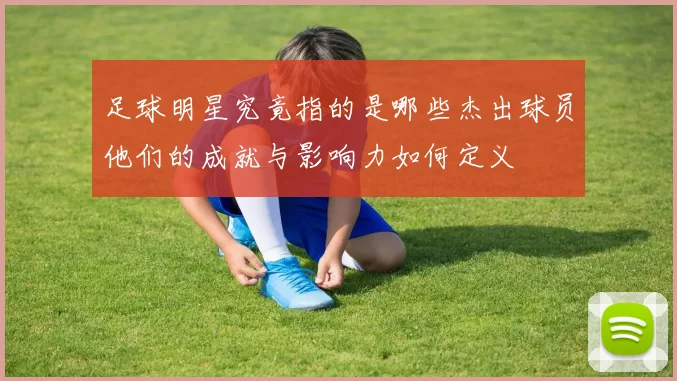 足球明星究竟指的是哪些杰出球员他们的成就与影响力如何定义