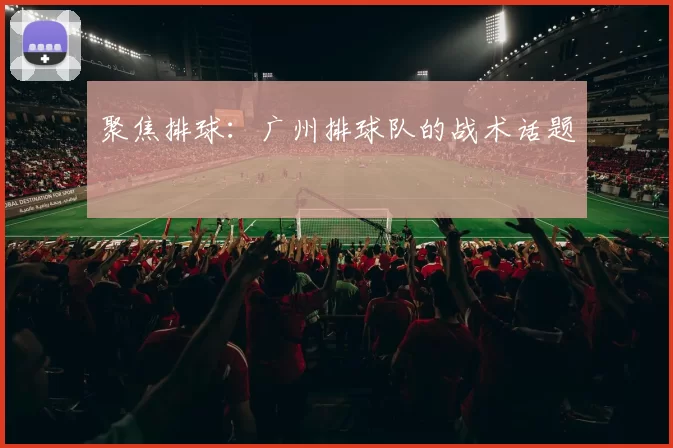 聚焦排球：广州排球队的战术话题