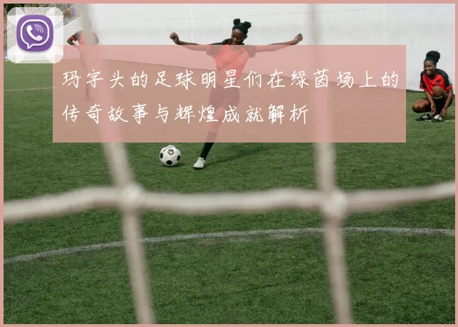 玛字头的足球明星们在绿茵场上的传奇故事与辉煌成就解析